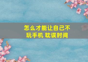 怎么才能让自己不玩手机 耽误时间